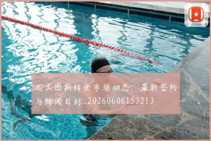 尤文图斯转会市场动态:最新签约与绯闻目标_20260606153213