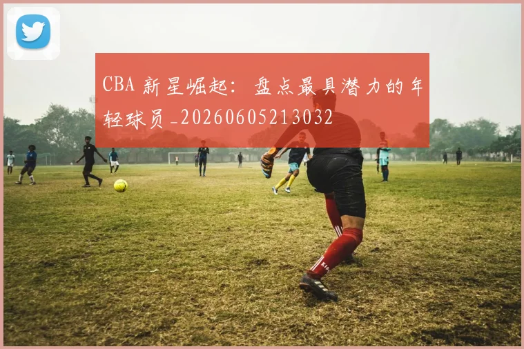 CBA 新星崛起:盘点最具潜力的年轻球员_20260605213032