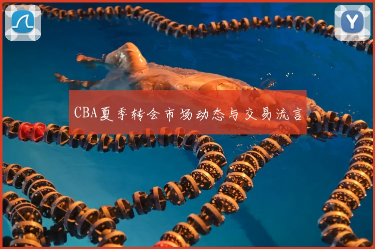 CBA夏季转会市场动态与交易流言