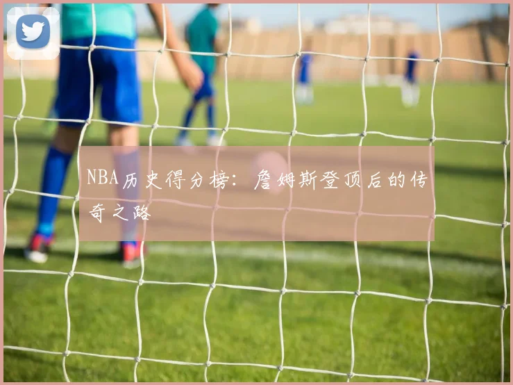 NBA历史得分榜：詹姆斯登顶后的传奇之路