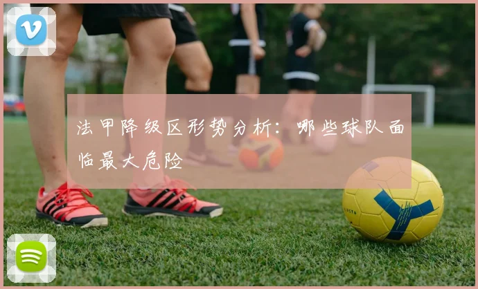 法甲降级区形势分析：哪些球队面临最大危险