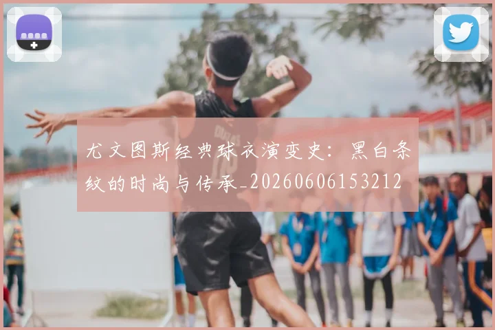 尤文图斯经典球衣演变史:黑白条纹的时尚与传承_20260606153212