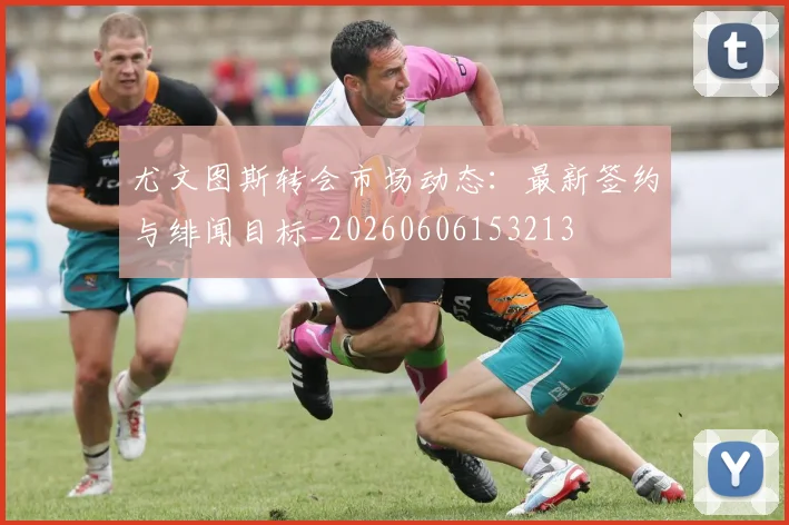 尤文图斯转会市场动态:最新签约与绯闻目标_20260606153213