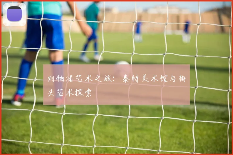 利物浦艺术之旅:泰特美术馆与街头艺术探索