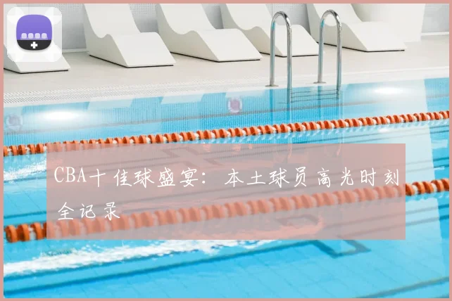 CBA十佳球盛宴:本土球员高光时刻全记录