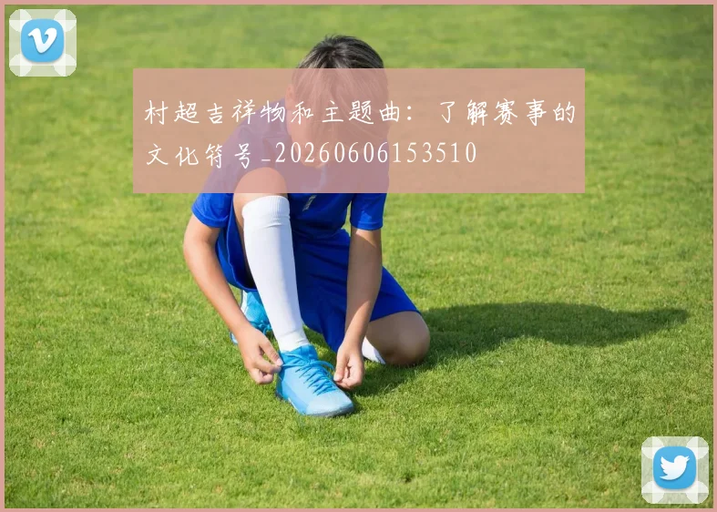 村超吉祥物和主题曲：了解赛事的文化符号_20260606153510