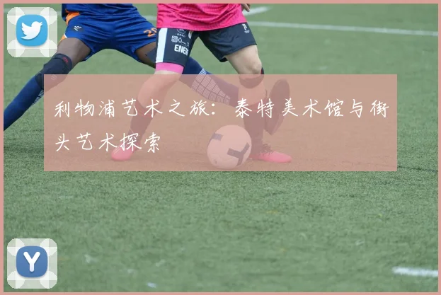 利物浦艺术之旅:泰特美术馆与街头艺术探索