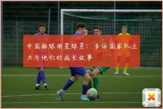 中国排球明星球员:专访国家队主力与他们的成长故事