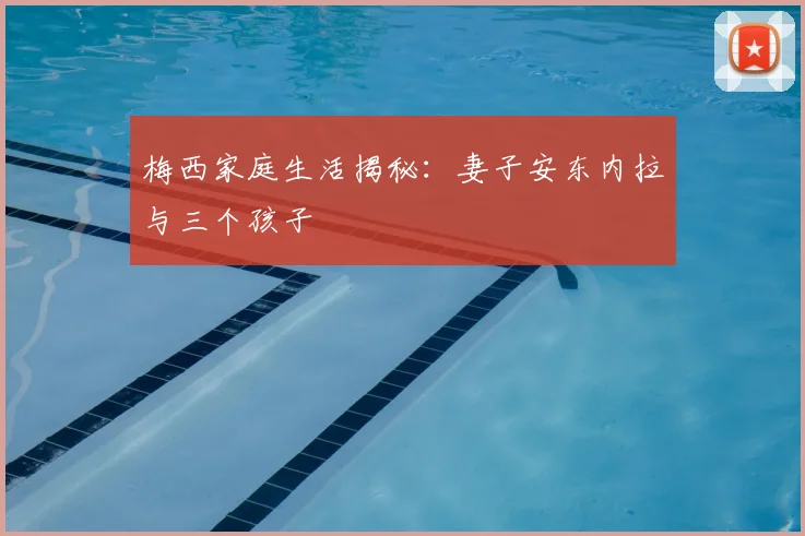 梅西家庭生活揭秘:妻子安东内拉与三个孩子