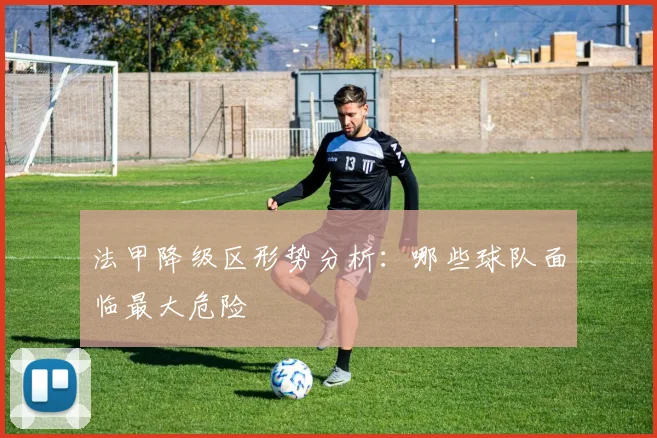 法甲降级区形势分析：哪些球队面临最大危险