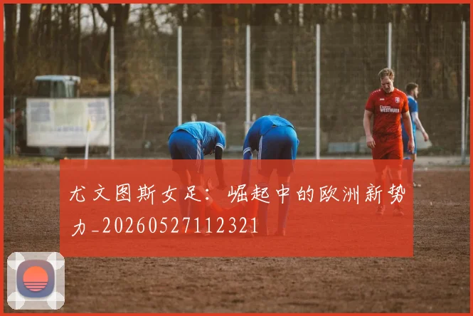 尤文图斯女足:崛起中的欧洲新势力_20260527112321