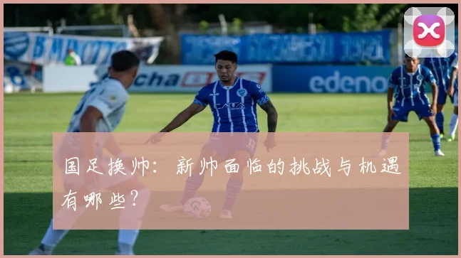 国足换帅:新帅面临的挑战与机遇有哪些?