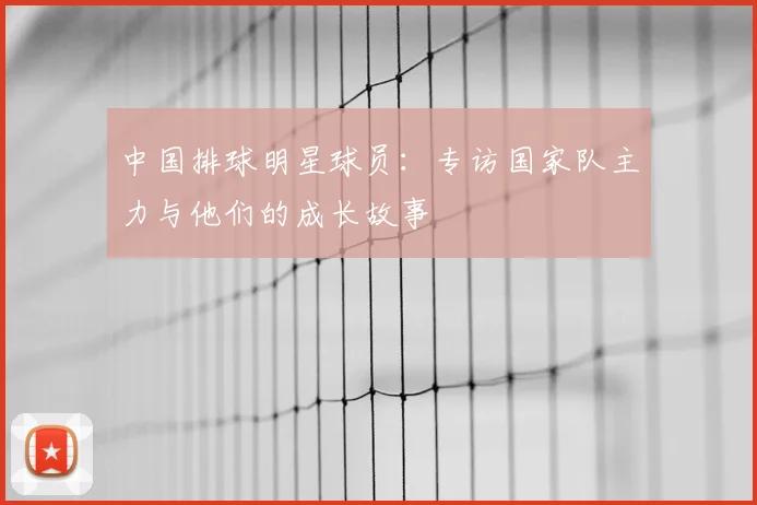 中国排球明星球员:专访国家队主力与他们的成长故事