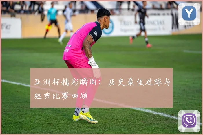 亚洲杯精彩瞬间：历史最佳进球与经典比赛回顾