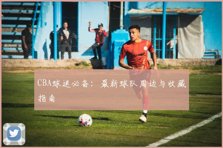 CBA球迷必备：最新球队周边与收藏指南