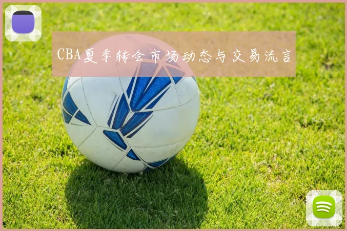 CBA夏季转会市场动态与交易流言