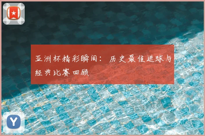 亚洲杯精彩瞬间：历史最佳进球与经典比赛回顾