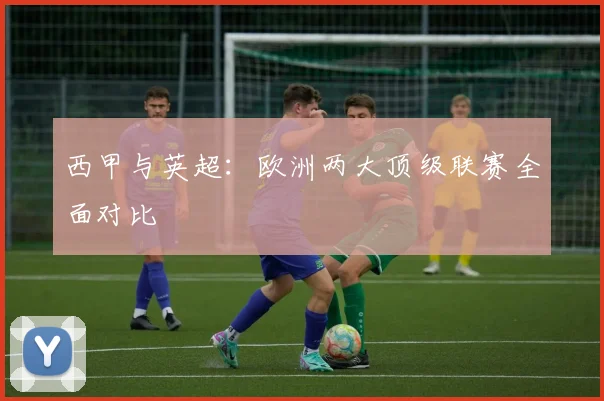 西甲与英超:欧洲两大顶级联赛全面对比